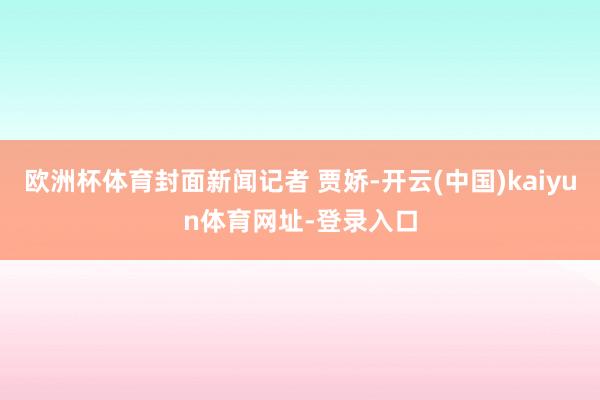 歐洲杯體育封面新聞記者 賈嬌-開云(中國)kaiyun體育網址-登錄入口