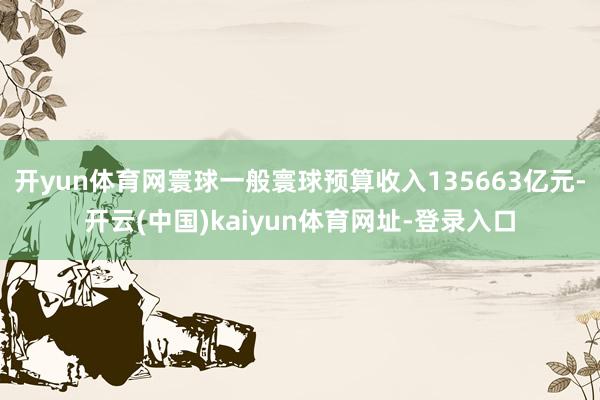 開yun體育網寰球一般寰球預算收入135663億元-開云(中國)kaiyun體育網址-登錄入口