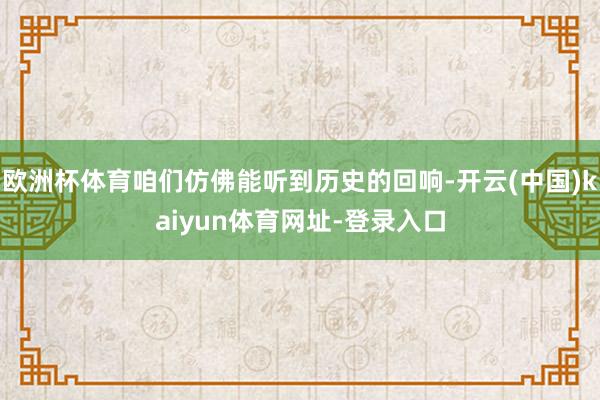 歐洲杯體育咱們仿佛能聽(tīng)到歷史的回響-開(kāi)云(中國(guó))kaiyun體育網(wǎng)址-登錄入口