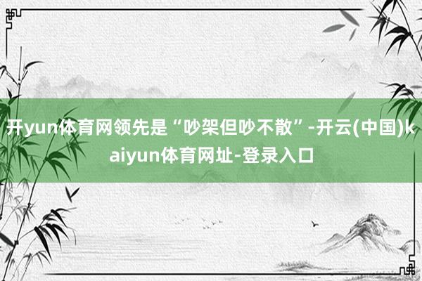 開yun體育網領先是“吵架但吵不散”-開云(中國)kaiyun體育網址-登錄入口