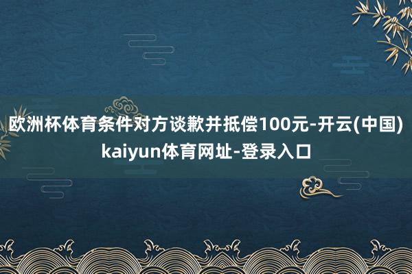 歐洲杯體育條件對方談歉并抵償100元-開云(中國)kaiyun體育網址-登錄入口