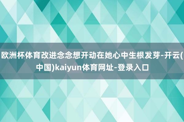 歐洲杯體育改進(jìn)念念想開動在她心中生根發(fā)芽-開云(中國)kaiyun體育網(wǎng)址-登錄入口