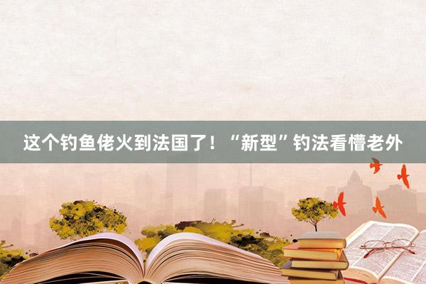 這個釣魚佬火到法國了！“新型”釣法看懵老外