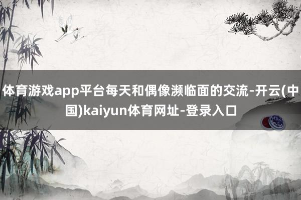 體育游戲app平臺每天和偶像瀕臨面的交流-開云(中國)kaiyun體育網址-登錄入口