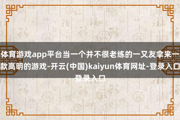 體育游戲app平臺當一個并不很老練的一又友拿來一款高明的游戲-開云(中國)kaiyun體育網址-登錄入口