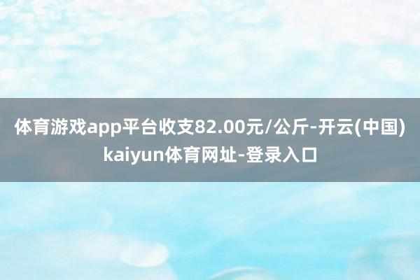 體育游戲app平臺收支82.00元/公斤-開云(中國)kaiyun體育網址-登錄入口