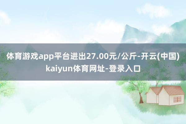 體育游戲app平臺進出27.00元/公斤-開云(中國)kaiyun體育網址-登錄入口