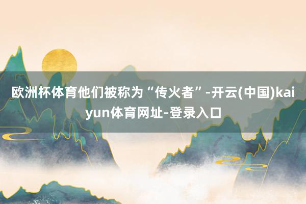 歐洲杯體育他們被稱為“傳火者”-開云(中國)kaiyun體育網址-登錄入口