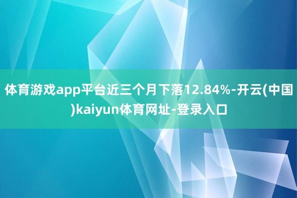 體育游戲app平臺近三個月下落12.84%-開云(中國)kaiyun體育網址-登錄入口