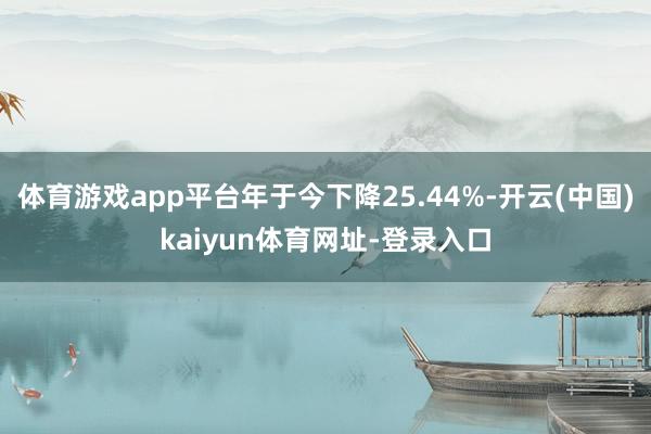 體育游戲app平臺年于今下降25.44%-開云(中國)kaiyun體育網(wǎng)址-登錄入口