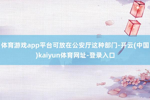 體育游戲app平臺可放在公安廳這種部門-開云(中國)kaiyun體育網址-登錄入口