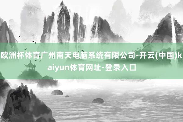 歐洲杯體育廣州南天電腦系統有限公司-開云(中國)kaiyun體育網址-登錄入口