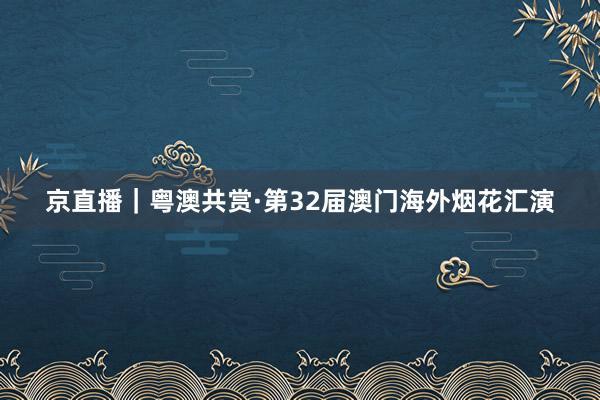 京直播｜粵澳共賞·第32屆澳門海外煙花匯演