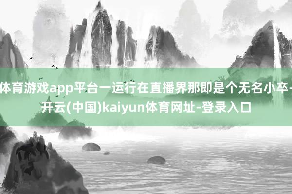 體育游戲app平臺一運行在直播界那即是個無名小卒-開云(中國)kaiyun體育網(wǎng)址-登錄入口