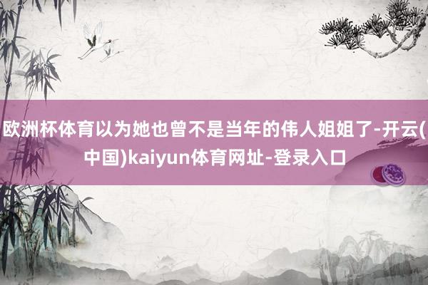 歐洲杯體育以為她也曾不是當年的偉人姐姐了-開云(中國)kaiyun體育網址-登錄入口