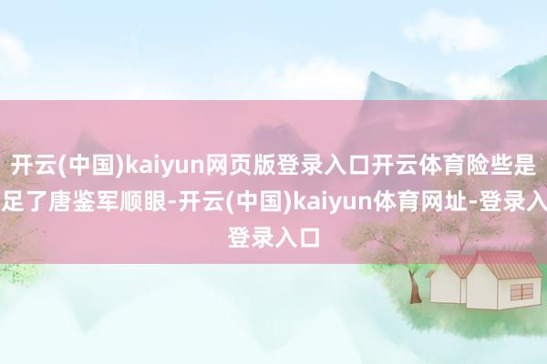 開云(中國)kaiyun網(wǎng)頁版登錄入口開云體育險些是給足了唐鑒軍順眼-開云(中國)kaiyun體育網(wǎng)址-登錄入口