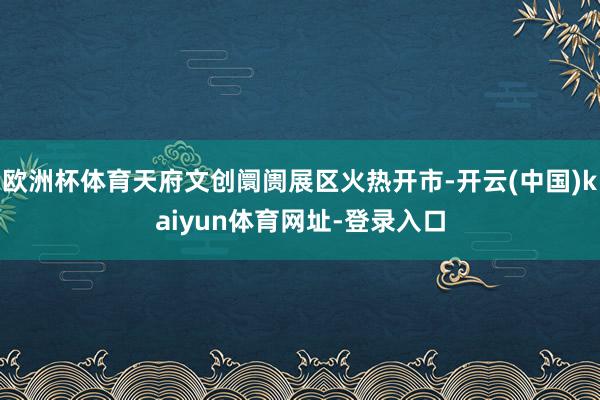 歐洲杯體育天府文創(chuàng)阛阓展區(qū)火熱開市-開云(中國)kaiyun體育網(wǎng)址-登錄入口