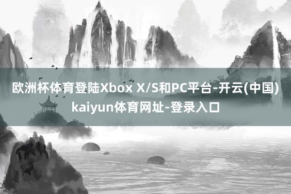 歐洲杯體育登陸Xbox X/S和PC平臺-開云(中國)kaiyun體育網址-登錄入口