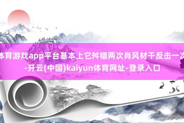 體育游戲app平臺基本上它舛錯兩次肖風材干反擊一次-開云(中國)kaiyun體育網址-登錄入口