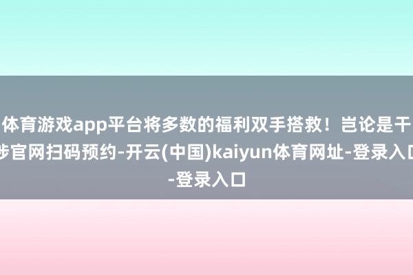 體育游戲app平臺將多數的福利雙手搭救！豈論是干涉官網掃碼預約-開云(中國)kaiyun體育網址-登錄入口