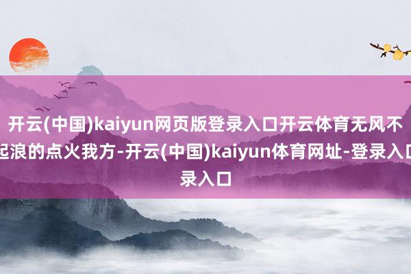 開云(中國)kaiyun網頁版登錄入口開云體育無風不起浪的點火我方-開云(中國)kaiyun體育網址-登錄入口