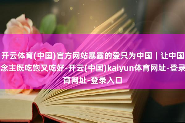 開云體育(中國)官方網(wǎng)站暴露的愛只為中國｜讓中國東說念主既吃飽又吃好-開云(中國)kaiyun體育網(wǎng)址-登錄入口