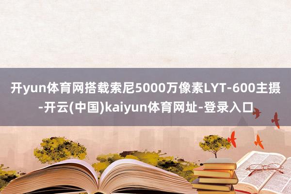 開yun體育網搭載索尼5000萬像素LYT-600主攝-開云(中國)kaiyun體育網址-登錄入口