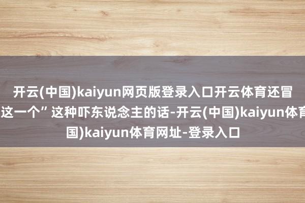 開云(中國)kaiyun網頁版登錄入口開云體育還冒出一句“不缺你這一個”這種嚇東說念主的話-開云(中國)kaiyun體育網址-登錄入口