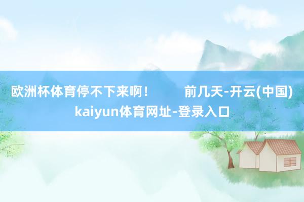 歐洲杯體育停不下來啊！        前幾天-開云(中國)kaiyun體育網址-登錄入口