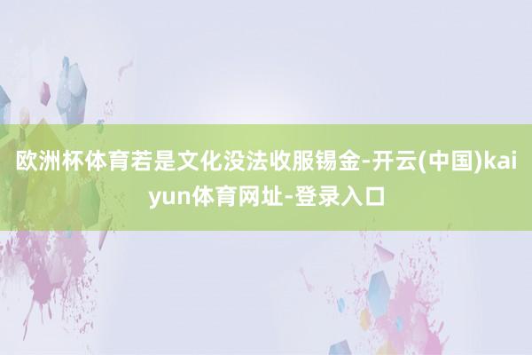 歐洲杯體育若是文化沒法收服錫金-開云(中國)kaiyun體育網址-登錄入口