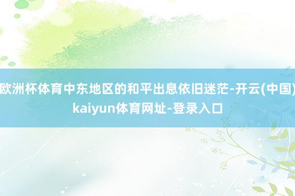 歐洲杯體育中東地區的和平出息依舊迷茫-開云(中國)kaiyun體育網址-登錄入口