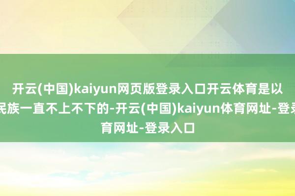 開云(中國)kaiyun網頁版登錄入口開云體育是以這個民族一直不上不下的-開云(中國)kaiyun體育網址-登錄入口