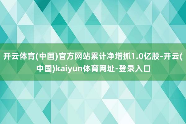 開云體育(中國)官方網站累計凈增抓1.0億股-開云(中國)kaiyun體育網址-登錄入口