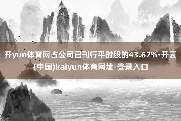 開yun體育網(wǎng)占公司已刊行平時(shí)股的43.62%-開云(中國)kaiyun體育網(wǎng)址-登錄入口