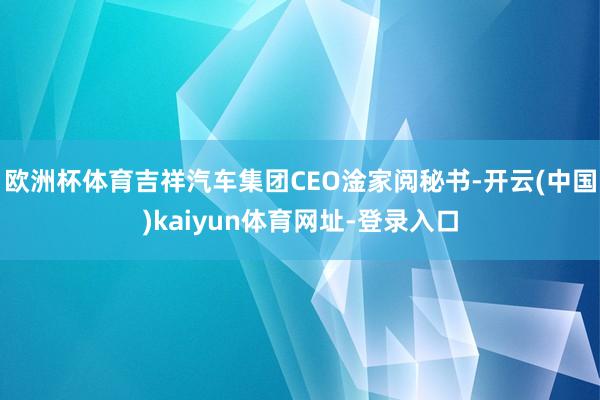 歐洲杯體育吉祥汽車集團(tuán)CEO淦家閱秘書-開云(中國)kaiyun體育網(wǎng)址-登錄入口