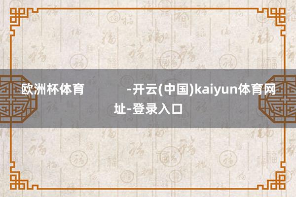 歐洲杯體育            -開云(中國)kaiyun體育網址-登錄入口