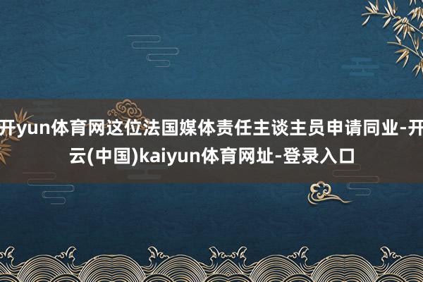 開yun體育網這位法國媒體責任主談主員申請同業-開云(中國)kaiyun體育網址-登錄入口