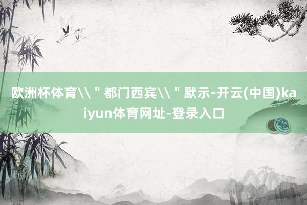 歐洲杯體育\＂都門西賓\＂默示-開云(中國)kaiyun體育網(wǎng)址-登錄入口