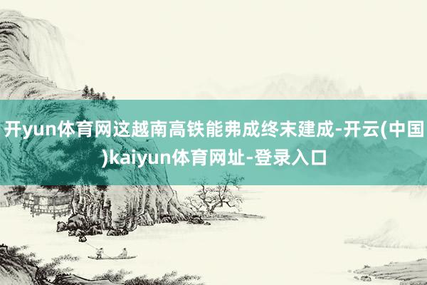 開yun體育網這越南高鐵能弗成終末建成-開云(中國)kaiyun體育網址-登錄入口