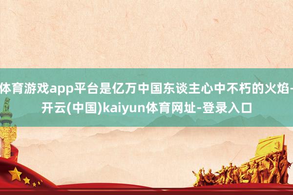 體育游戲app平臺是億萬中國東談主心中不朽的火焰-開云(中國)kaiyun體育網址-登錄入口