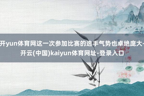 開yun體育網(wǎng)這一次參加比賽的選手氣勢也卓絕龐大-開云(中國)kaiyun體育網(wǎng)址-登錄入口