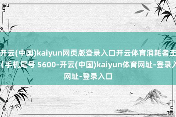 開云(中國)kaiyun網頁版登錄入口開云體育消耗者王**（手機尾號 5600-開云(中國)kaiyun體育網址-登錄入口