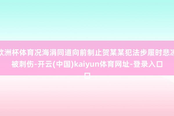 歐洲杯體育況海涓同道向前制止賀某某犯法步履時悲涼被刺傷-開云(中國)kaiyun體育網址-登錄入口