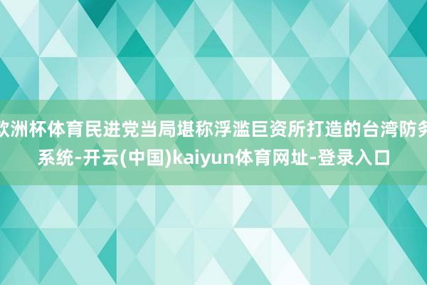 歐洲杯體育民進(jìn)黨當(dāng)局堪稱(chēng)浮濫巨資所打造的臺(tái)灣防務(wù)系統(tǒng)-開(kāi)云(中國(guó))kaiyun體育網(wǎng)址-登錄入口