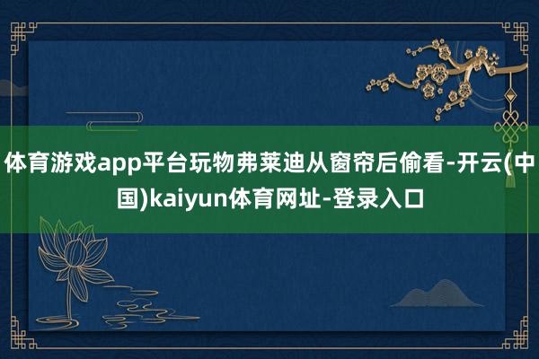 體育游戲app平臺玩物弗萊迪從窗簾后偷看-開云(中國)kaiyun體育網址-登錄入口