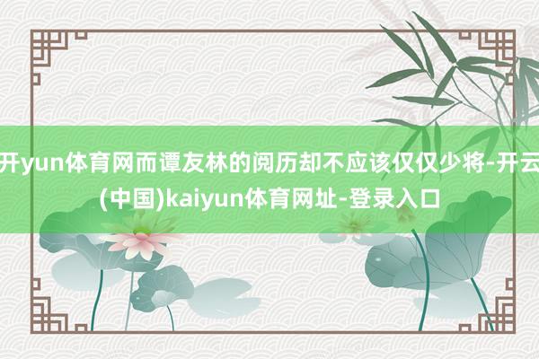 開yun體育網而譚友林的閱歷卻不應該僅僅少將-開云(中國)kaiyun體育網址-登錄入口