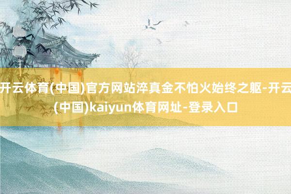 開云體育(中國)官方網(wǎng)站淬真金不怕火始終之軀-開云(中國)kaiyun體育網(wǎng)址-登錄入口