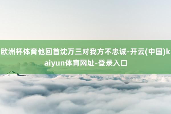 歐洲杯體育他回首沈萬三對我方不忠誠-開云(中國)kaiyun體育網址-登錄入口