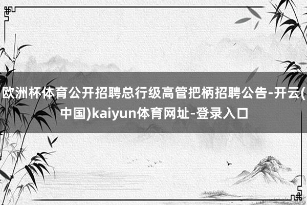 歐洲杯體育公開招聘總行級高管把柄招聘公告-開云(中國)kaiyun體育網(wǎng)址-登錄入口