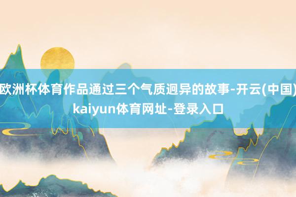 歐洲杯體育作品通過三個氣質迥異的故事-開云(中國)kaiyun體育網址-登錄入口